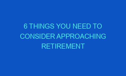 6 Things You Need To Consider Approaching Retirement - Victustimes